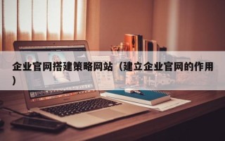 广安企业官网搭建策略网站（建立企业官网的作用）