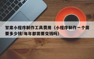 广安甘肃小程序制作工具费用（小程序制作一个需要多少钱!每年都需要交钱吗）