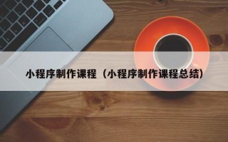 广安小程序制作课程（小程序制作课程总结）