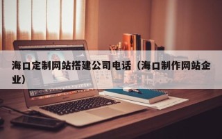 广安海口定制网站搭建公司电话（海口制作网站企业）