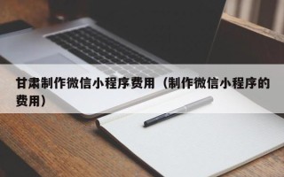 广安甘肃制作微信小程序费用（制作微信小程序的费用）