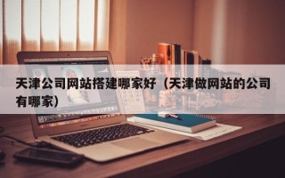 广安天津公司网站搭建哪家好（天津做网站的公司有哪家）