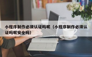 广安小程序制作必须认证吗呢（小程序制作必须认证吗呢安全吗）