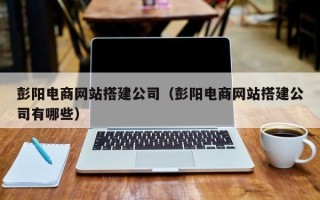 广安彭阳电商网站搭建公司（彭阳电商网站搭建公司有哪些）