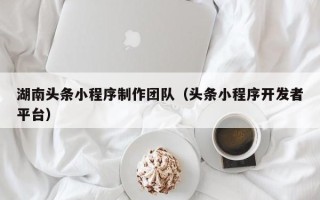 广安湖南头条小程序制作团队（头条小程序开发者平台）