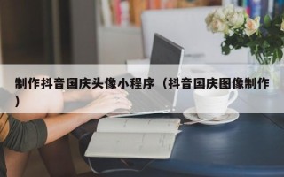 广安制作抖音国庆头像小程序（抖音国庆图像制作）