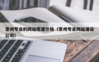 广安常州专业的网站搭建价格（常州专业网站建设公司）