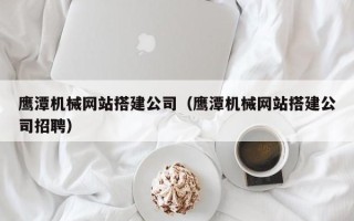 广安鹰潭机械网站搭建公司（鹰潭机械网站搭建公司招聘）