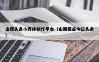 广安山西头条小程序制作平台（山西视点今日头条）